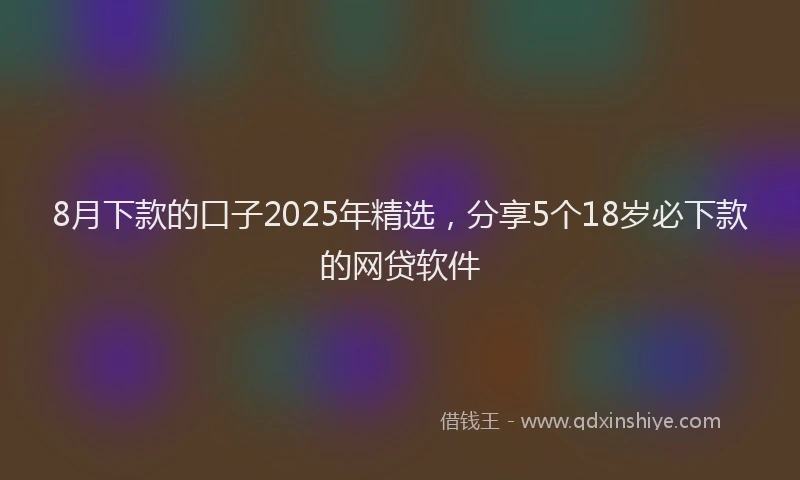 8月下款的口子2025年精选，分享5个18岁必下款的网贷软件