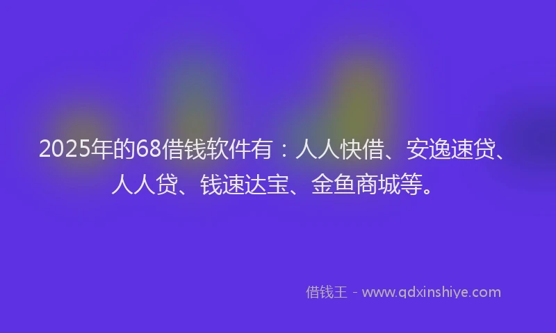 2025年的68借钱软件有：人人快借、安逸速贷、人人贷、钱速达宝、金鱼商城等。