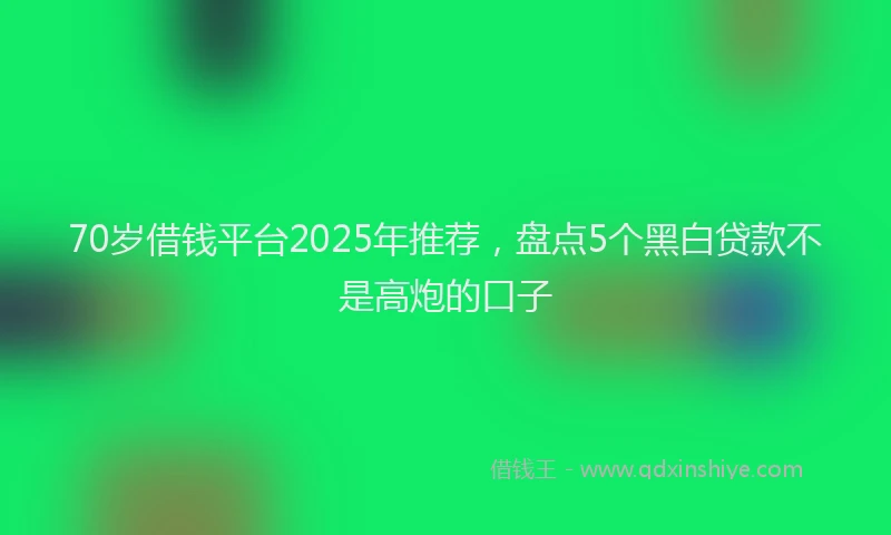 70岁借钱平台2025年推荐，盘点5个黑白贷款不是高炮的口子