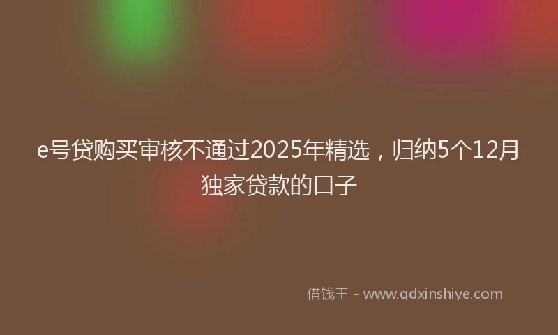 e号贷购买审核不通过2025年精选，归纳5个12月独家贷款的口子