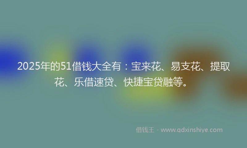 2025年的51借钱大全有：宝来花、易支花、提取花、乐借速贷、快捷宝贷融等。