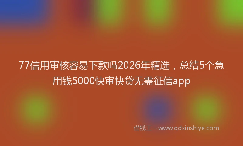 77信用审核容易下款吗2026年精选，总结5个急用钱5000快审快贷无需征信app