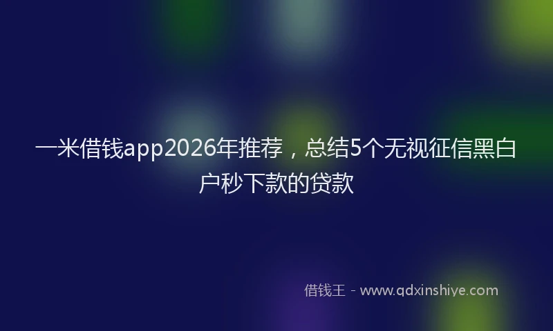 一米借钱app2026年推荐，总结5个无视征信黑白户秒下款的贷款