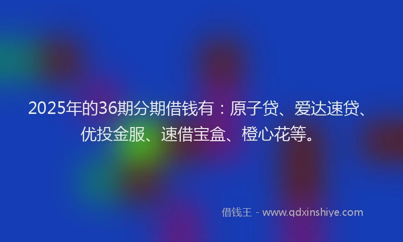 2025年的36期分期借钱有：原子贷、爱达速贷、优投金服、速借宝盒、橙心花等。
