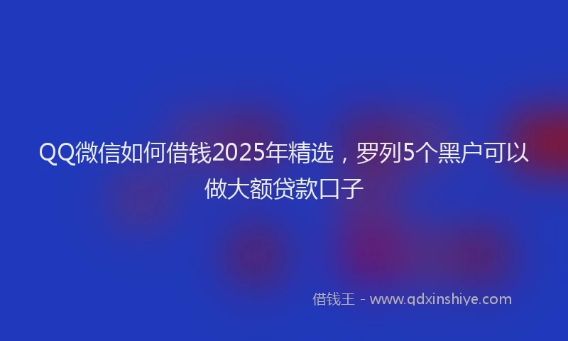QQ微信如何借钱2025年精选，罗列5个黑户可以做大额贷款口子