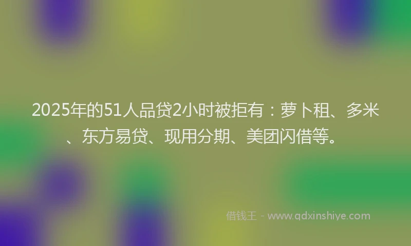2025年的51人品贷2小时被拒有：萝卜租、多米、东方易贷、现用分期、美团闪借等。