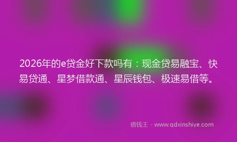 2026年的e贷金好下款吗有：现金贷易融宝、快易贷通、星梦借款通、星辰钱包、极速易借等。