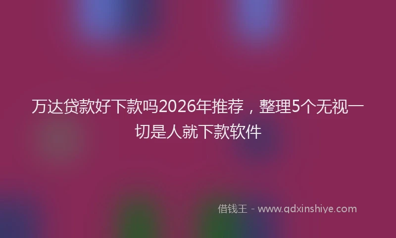 万达贷款好下款吗2026年推荐，整理5个无视一切是人就下款软件