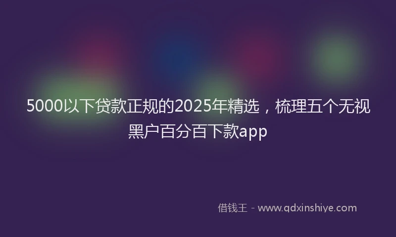 5000以下贷款正规的2025年精选，梳理五个无视黑户百分百下款app
