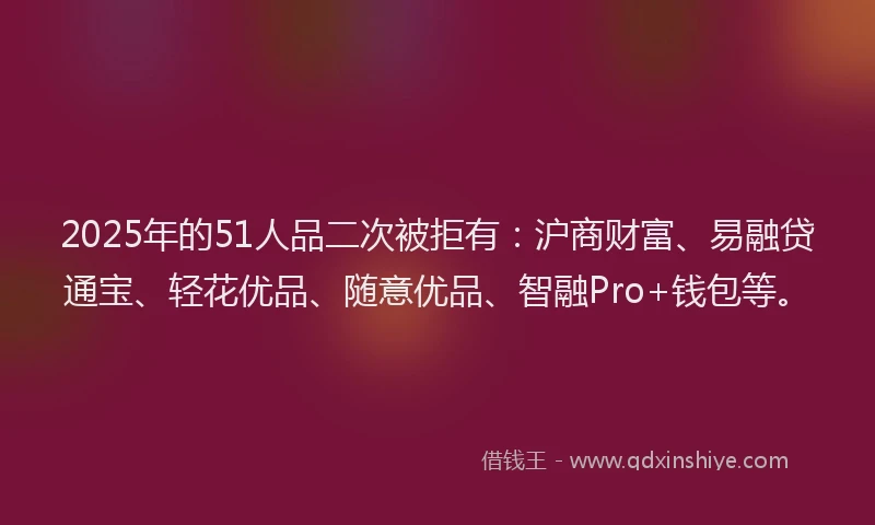 2025年的51人品二次被拒有：沪商财富、易融贷通宝、轻花优品、随意优品、智融Pro+钱包等。