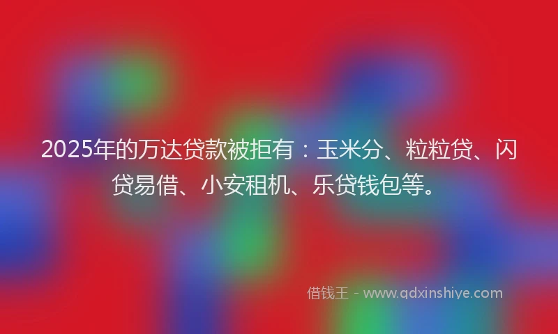 2025年的万达贷款被拒有：玉米分、粒粒贷、闪贷易借、小安租机、乐贷钱包等。