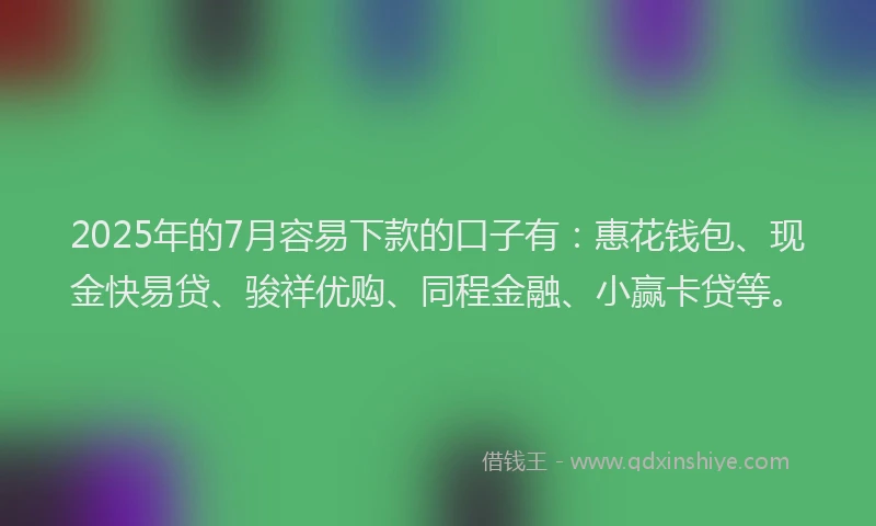 2025年的7月容易下款的口子有：惠花钱包、现金快易贷、骏祥优购、同程金融、小赢卡贷等。