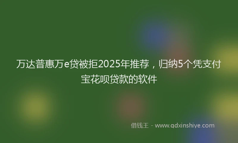 万达普惠万e贷被拒2025年推荐，归纳5个凭支付宝花呗贷款的软件