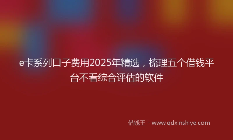 e卡系列口子费用2025年精选，梳理五个借钱平台不看综合评估的软件