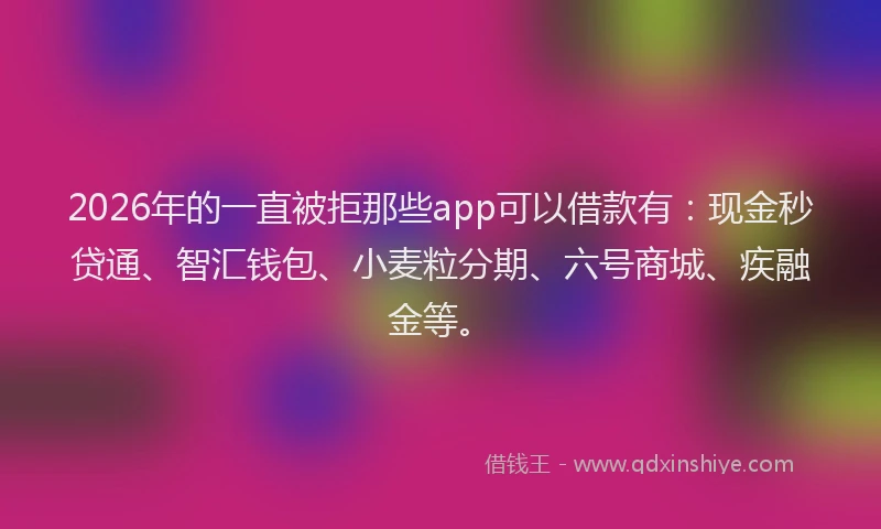 2026年的一直被拒那些app可以借款有：现金秒贷通、智汇钱包、小麦粒分期、六号商城、疾融金等。