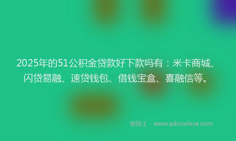 2025年的51公积金贷款好下款吗有：米卡商城、闪贷易融、速贷钱包、借钱宝盒、喜融信等。