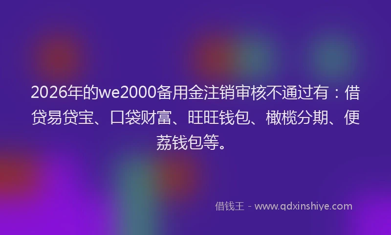 2026年的we2000备用金注销审核不通过有：借贷易贷宝、口袋财富、旺旺钱包、橄榄分期、便荔钱包等。