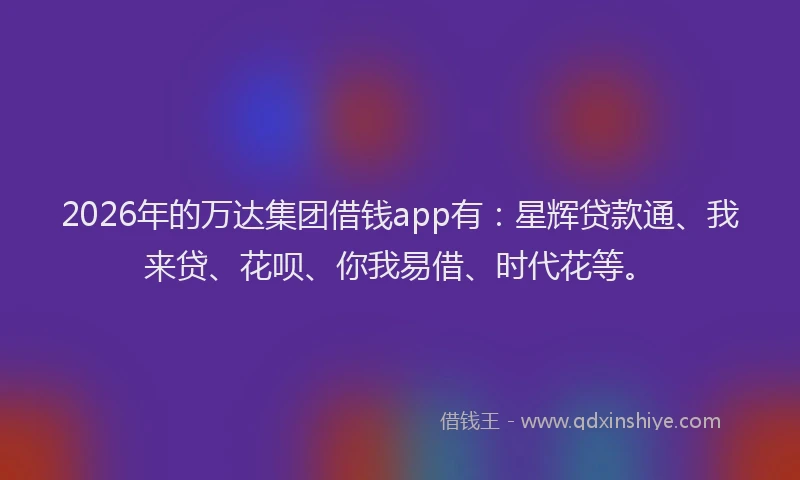 2026年的万达集团借钱app有：星辉贷款通、我来贷、花呗、你我易借、时代花等。