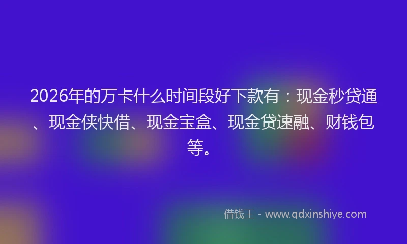 2026年的万卡什么时间段好下款有：现金秒贷通、现金侠快借、现金宝盒、现金贷速融、财钱包等。