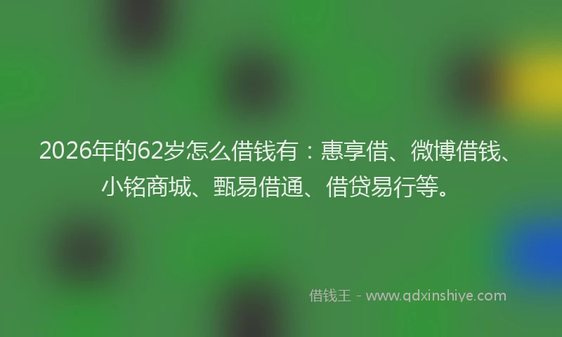 2026年的62岁怎么借钱有：惠享借、微博借钱、小铭商城、甄易借通、借贷易行等。