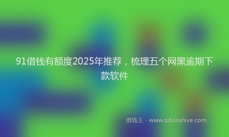 91借钱有额度2025年推荐，梳理五个网黑逾期下款软件