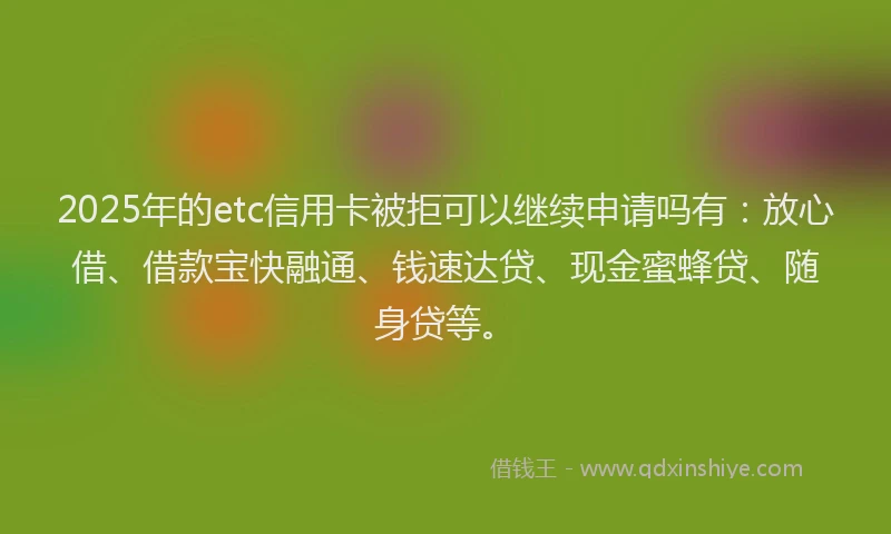 2025年的etc信用卡被拒可以继续申请吗有：放心借、借款宝快融通、钱速达贷、现金蜜蜂贷、随身贷等。