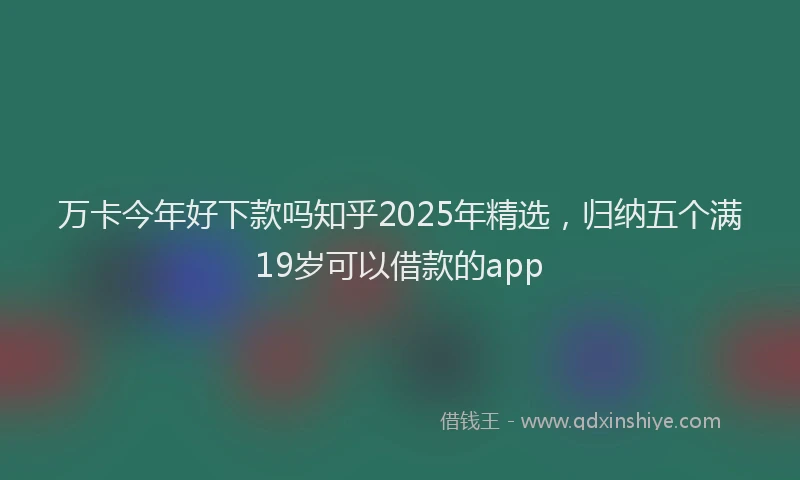 万卡今年好下款吗知乎2025年精选，归纳五个满19岁可以借款的app