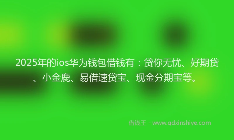 2025年的ios华为钱包借钱有：贷你无忧、好期贷、小金鹿、易借速贷宝、现金分期宝等。