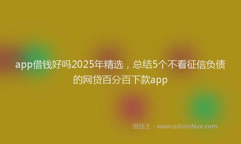 app借钱好吗2025年精选，总结5个不看征信负债的网贷百分百下款app
