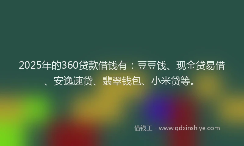2025年的360贷款借钱有：豆豆钱、现金贷易借、安逸速贷、翡翠钱包、小米贷等。