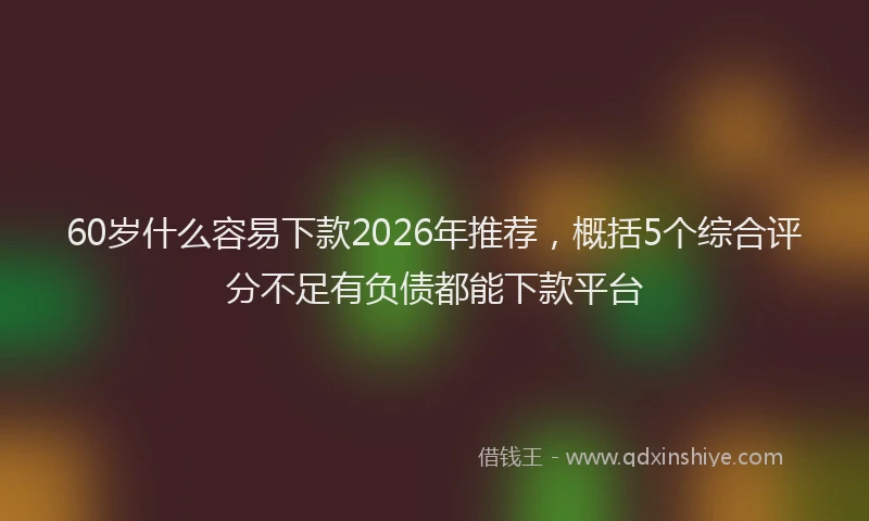 60岁什么容易下款2026年推荐，概括5个综合评分不足有负债都能下款平台