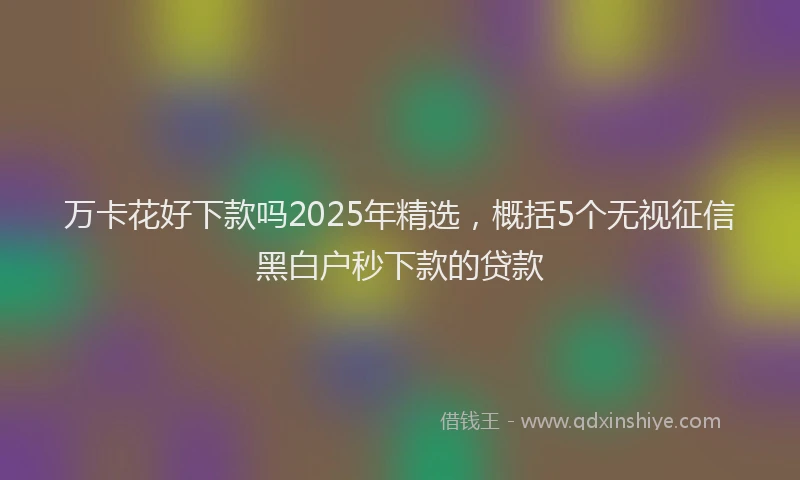 万卡花好下款吗2025年精选，概括5个无视征信黑白户秒下款的贷款