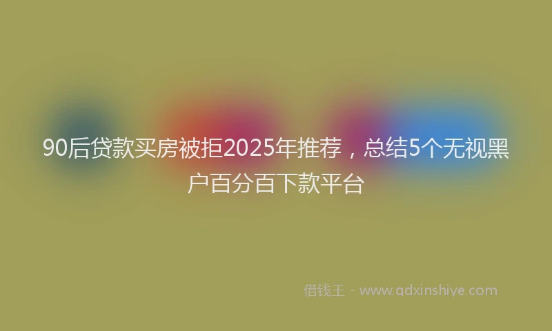 90后贷款买房被拒2025年推荐,总结5个无视黑户百分百下款平台