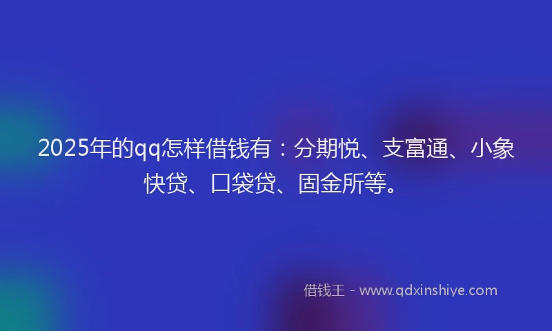 2025年的qq怎样借钱有：分期悦、支富通、小象快贷、口袋贷、固金所等。