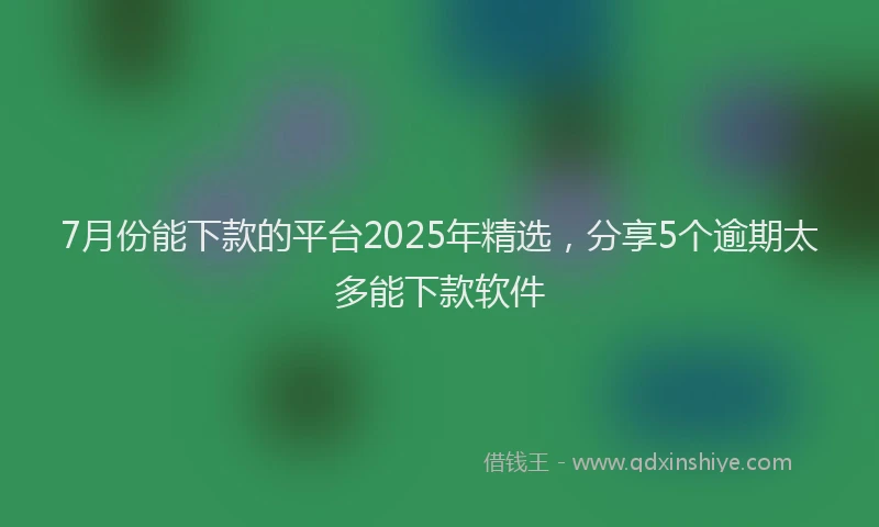 7月份能下款的平台2025年精选，分享5个逾期太多能下款软件