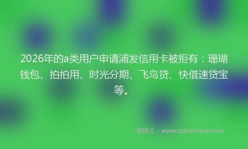 2026年的a类用户申请浦发信用卡被拒有：珊瑚钱包、拍拍用、时光分期、飞鸟贷、快借速贷宝等。