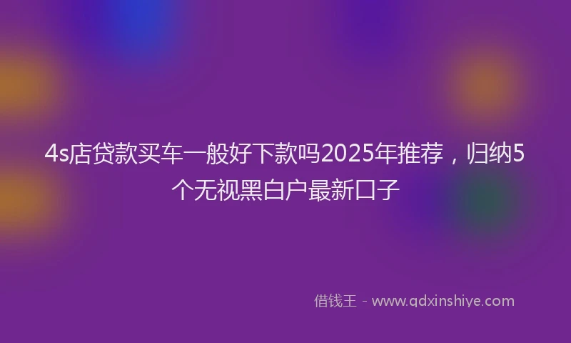 4s店贷款买车一般好下款吗2025年推荐，归纳5个无视黑白户最新口子