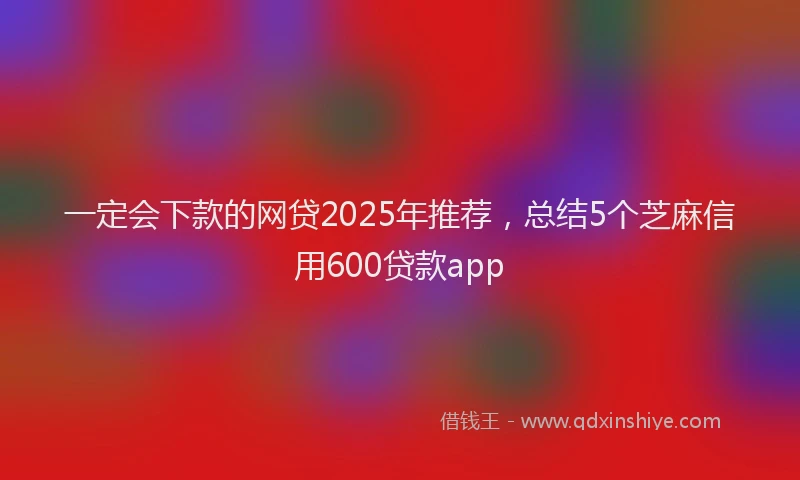 一定会下款的网贷2025年推荐，总结5个芝麻信用600贷款app