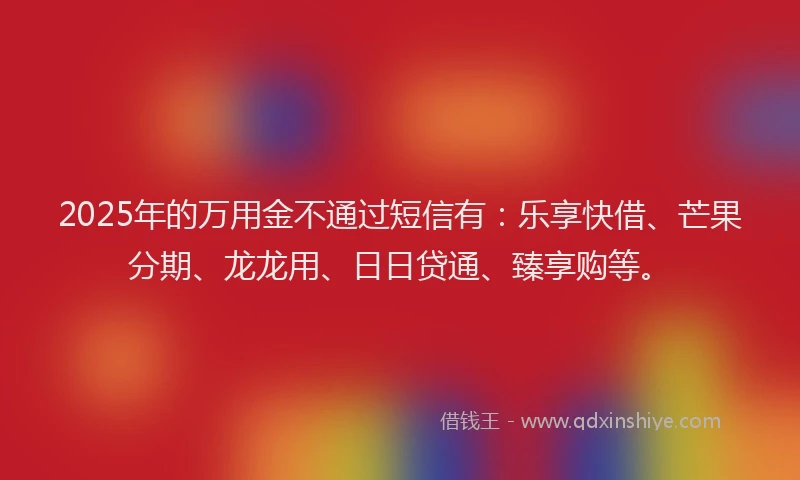 2025年的万用金不通过短信有：乐享快借、芒果分期、龙龙用、日日贷通、臻享购等。
