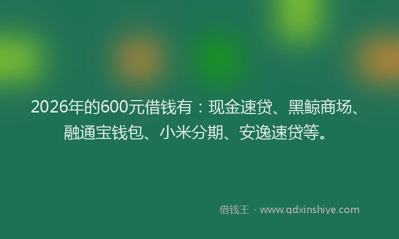 2026年的600元借钱有：现金速贷、黑鲸商场、融通宝钱包、小米分期、安逸速贷等。