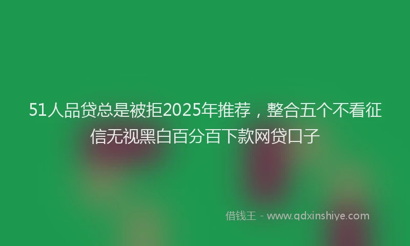 51人品贷总是被拒2025年推荐，整合五个不看征信无视黑白百分百下款网贷口子