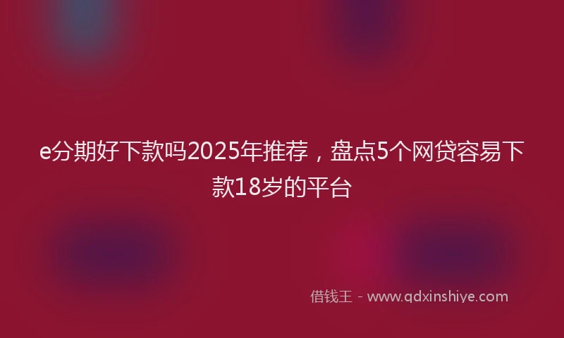 e分期好下款吗2025年推荐，盘点5个网贷容易下款18岁的平台