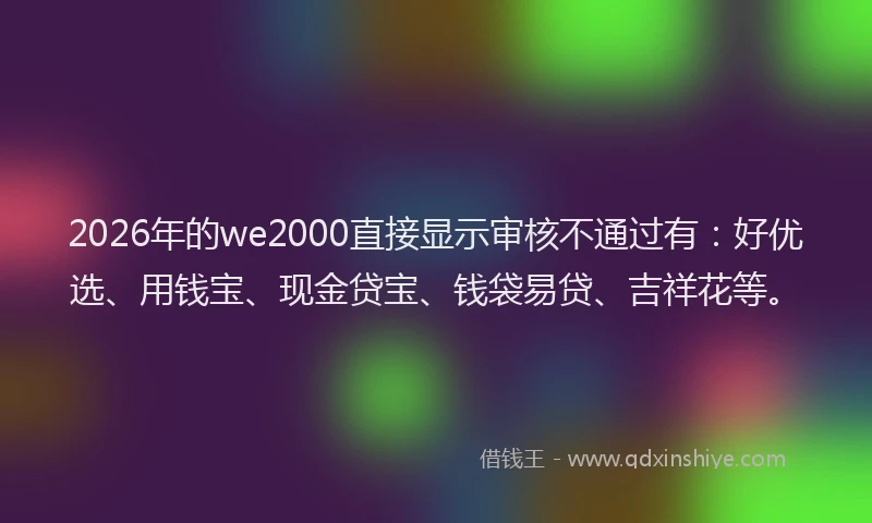 2026年的we2000直接显示审核不通过有：好优选、用钱宝、现金贷宝、钱袋易贷、吉祥花等。