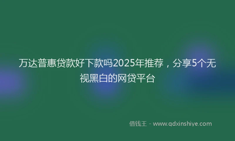 万达普惠贷款好下款吗2025年推荐，分享5个无视黑白的网贷平台