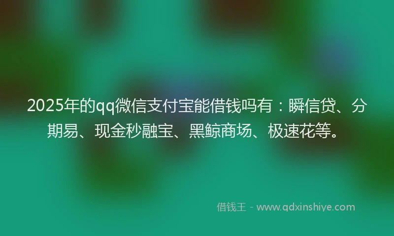 2025年的qq微信支付宝能借钱吗有：瞬信贷、分期易、现金秒融宝、黑鲸商场、极速花等。