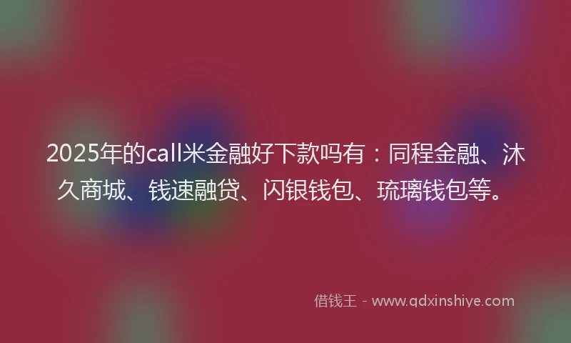 2025年的call米金融好下款吗有：同程金融、沐久商城、钱速融贷、闪银钱包、琉璃钱包等。