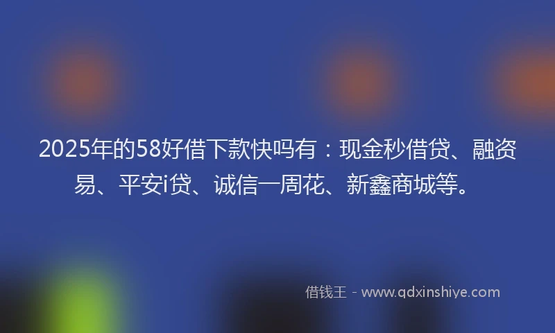 2025年的58好借下款快吗有：现金秒借贷、融资易、平安i贷、诚信一周花、新鑫商城等。