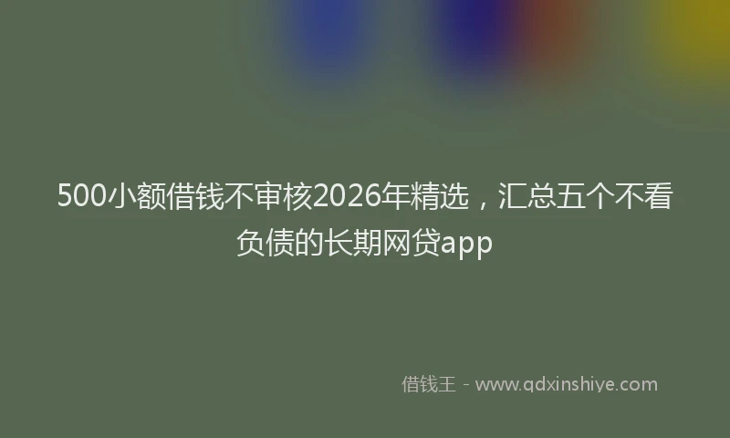 500小额借钱不审核2026年精选，汇总五个不看负债的长期网贷app
