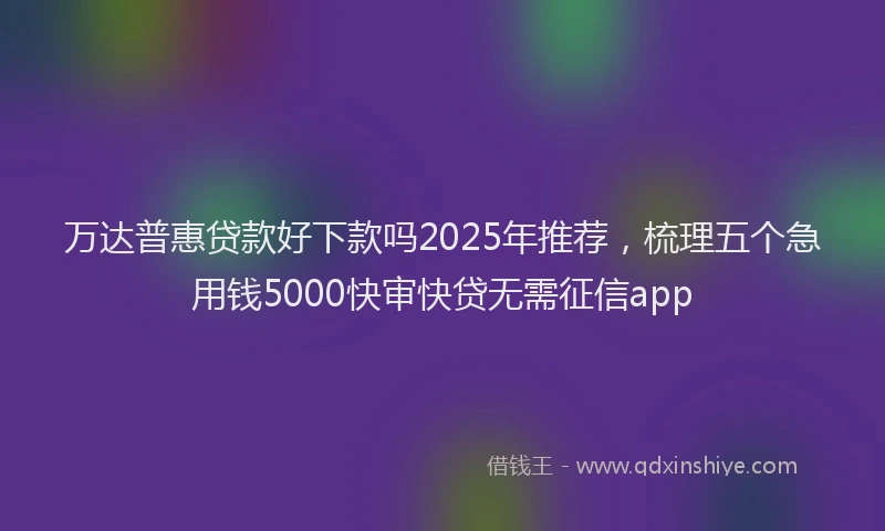 万达普惠贷款好下款吗2025年推荐，梳理五个急用钱5000快审快贷无需征信app