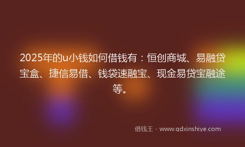 2025年的u小钱如何借钱有：恒创商城、易融贷宝盒、捷信易借、钱袋速融宝、现金易贷宝融途等。